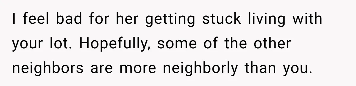 I feel bad for her getting stuck living with your lot. Hopefully, some of the other neighbors are more neighborly than you.