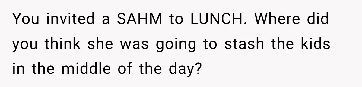 You invited a SAHM to LUNCH. Where did you think she was going to stash the kids in the middle of the day?