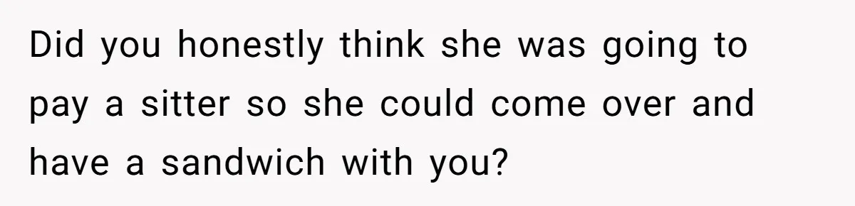 Did you honestly think she was going to pay a sitter so she could come over and have a sandwich with you?