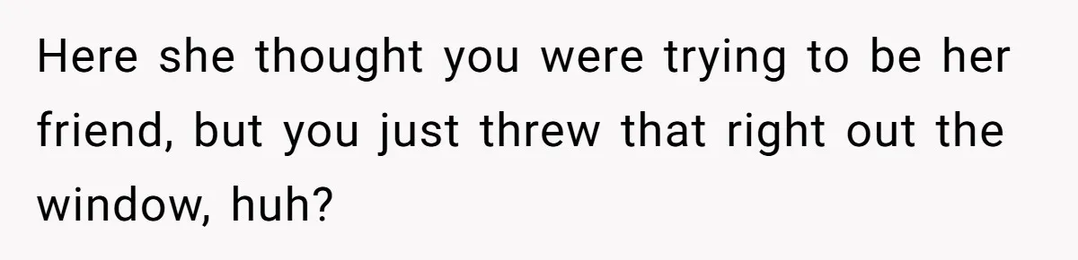 Here she thought you were trying to be her friend, but you just threw that right out the window, huh?