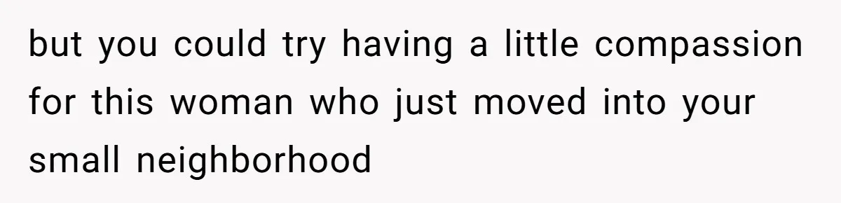 but you could try having a little compassion for this woman who just moved into your small neighborhood