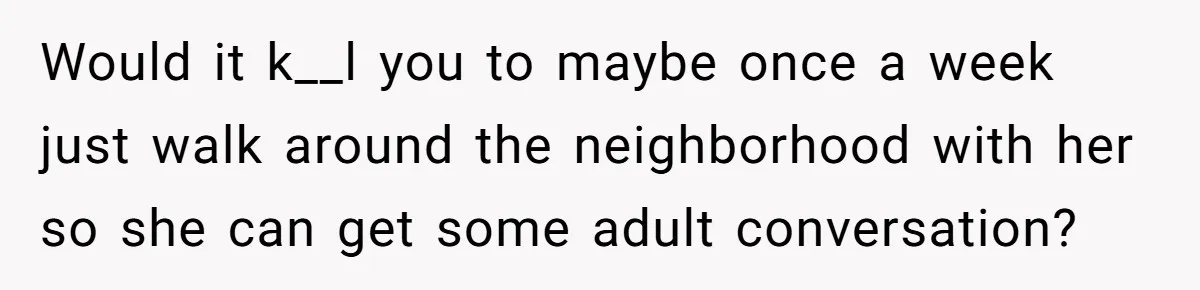 Would it k__l you to maybe once a week just walk around the neighborhood with her so she can get some adult conversation?