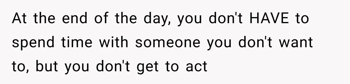 At the end of the day, you don't HAVE to spend time with someone you don't want to, but you don't get to act