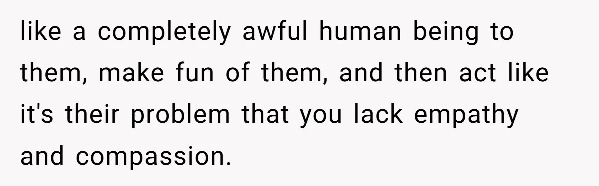 like a completely awful human being to them, make fun of them, and then act like it's their problem that you lack empathy and compassion.