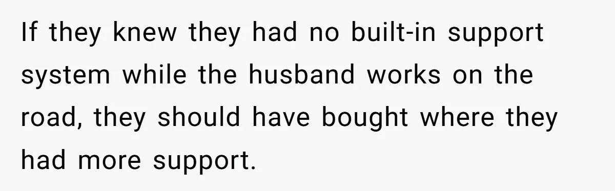 If they knew they had no built-in support system while the husband works on the road, they should have bought where they had more support.