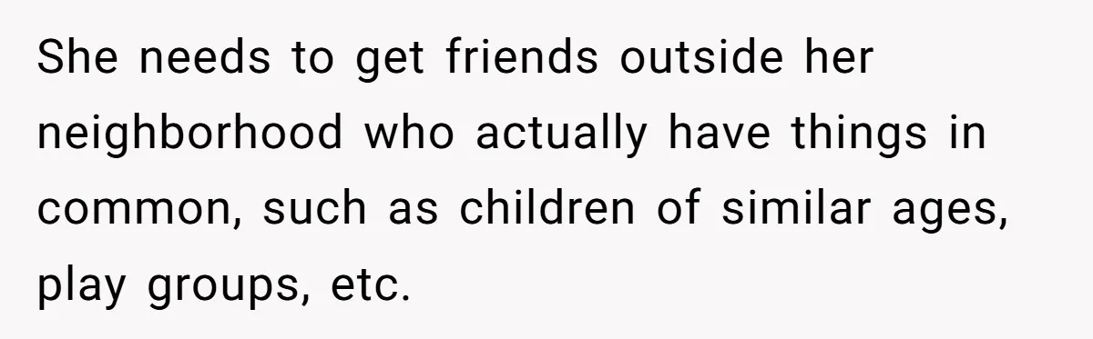 She needs to get friends outside her neighborhood who actually have things in common, such as children of similar ages, play groups, etc.