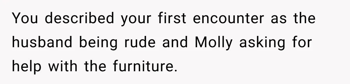 You described your first encounter as the husband being rude and Molly asking for help with the furniture.