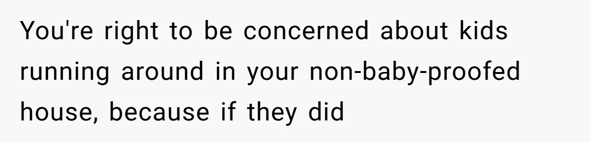 You're right to be concerned about kids running around in your non-baby-proofed house, because if they did