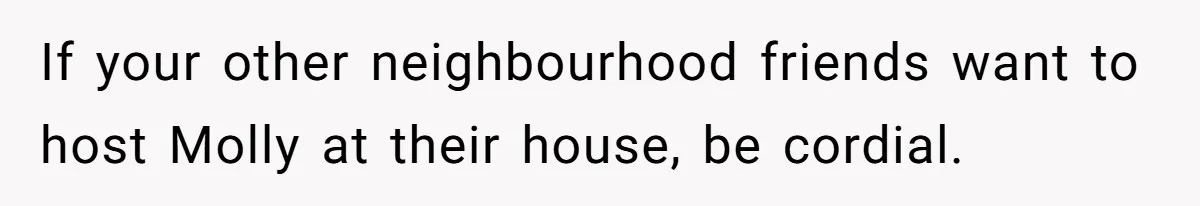 If your other neighbourhood friends want to host Molly at their house, be cordial.