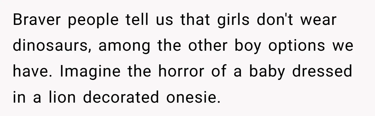 Expectant Parents Allow Husband To Choose Dino Printed Clothes For Baby Girl, Despite Family's Opinion Braver people tell us that girls don't wear dinosaurs, among the other boy options we have. Imagine the horror of a baby dressed in a lion decorated onesie.