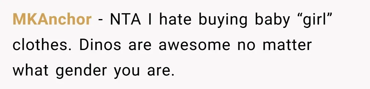 Expectant Parents Allow Husband To Choose Dino Printed Clothes For Baby Girl, Despite Family's Opinion MKAnchor − NTA I hate buying baby “girl” clothes. Dinos are awesome no matter what gender you are.