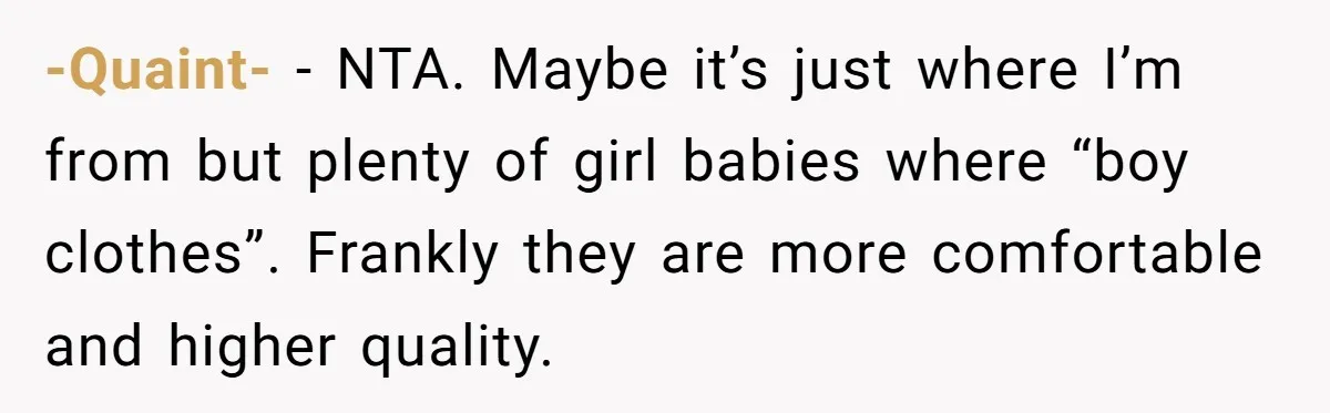 Expectant Parents Allow Husband To Choose Dino Printed Clothes For Baby Girl, Despite Family's Opinion -Quaint- − NTA. Maybe it’s just where I’m from but plenty of girl babies where “boy clothes”. Frankly they are more comfortable and higher quality.