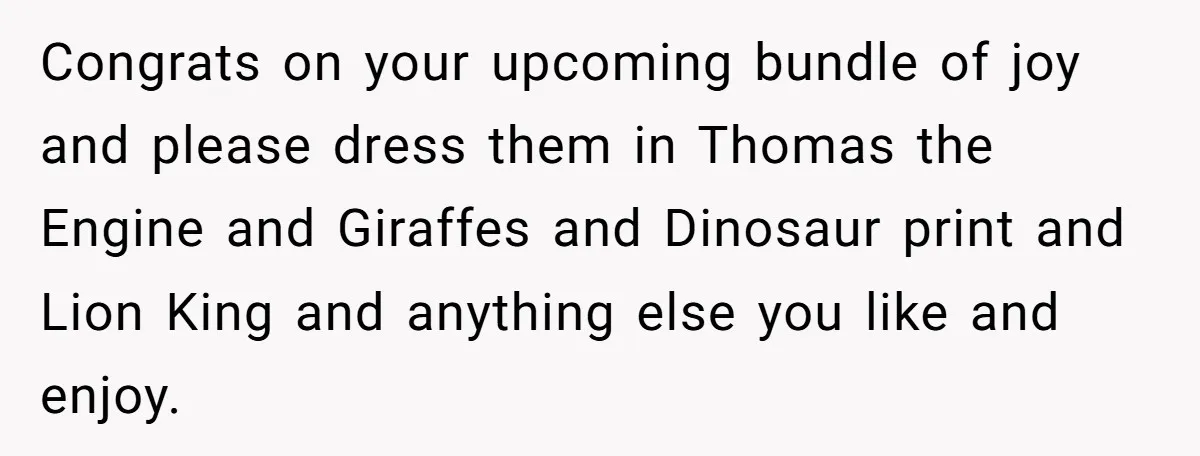 Expectant Parents Allow Husband To Choose Dino Printed Clothes For Baby Girl, Despite Family's Opinion Congrats on your upcoming bundle of joy and please dress them in Thomas the Engine and Giraffes and Dinosaur print and Lion King and anything else you like and enjoy.