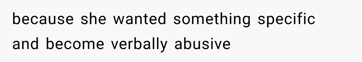 because she wanted something specific and become verbally abusive