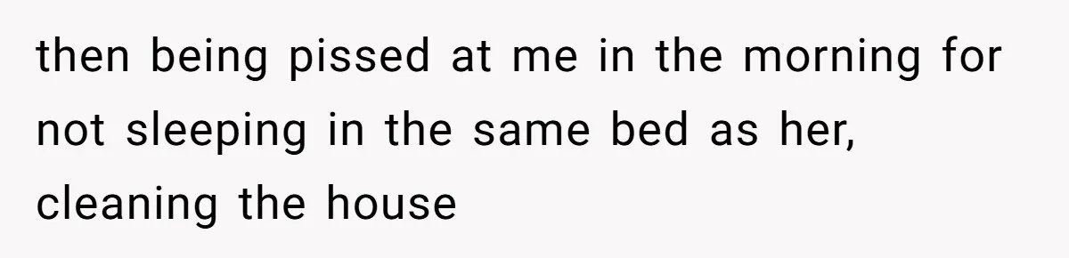then being pissed at me in the morning for not sleeping in the same bed as her, cleaning the house