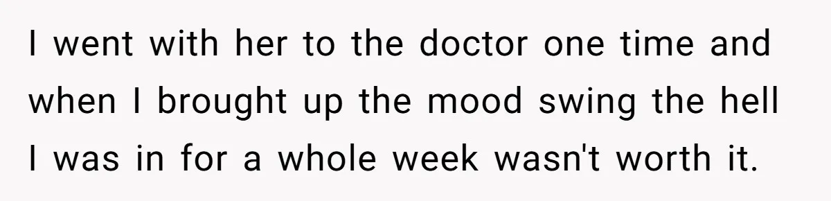 I went with her to the doctor one time and when I brought up the mood swing the hell I was in for a whole week wasn't worth it.