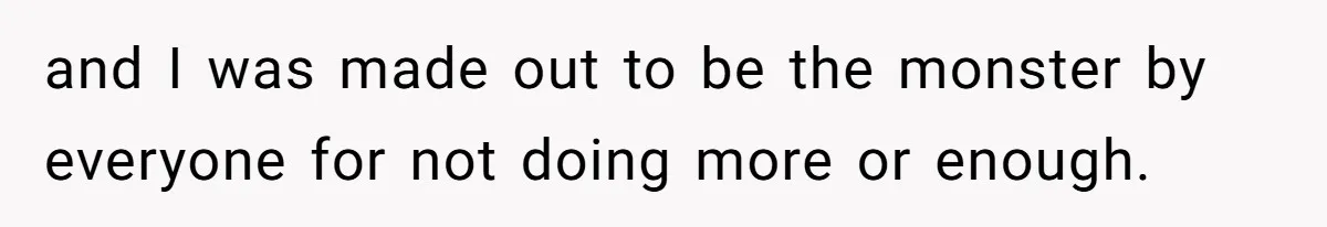 and I was made out to be the monster by everyone for not doing more or enough.