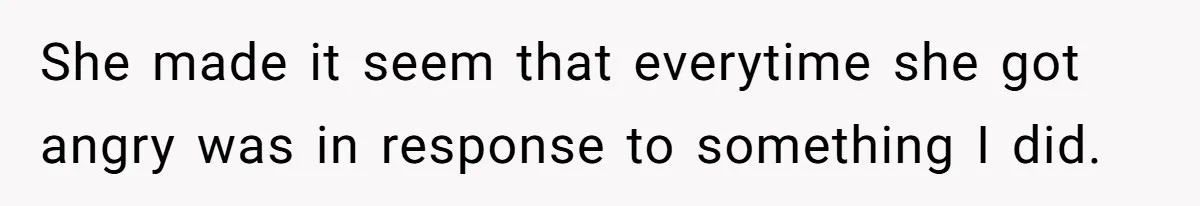She made it seem that everytime she got angry was in response to something I did.