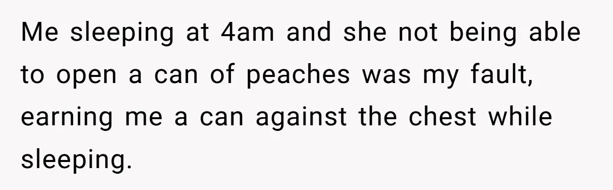 Me sleeping at 4am and she not being able to open a can of peaches was my fault, earning me a can against the chest while sleeping.
