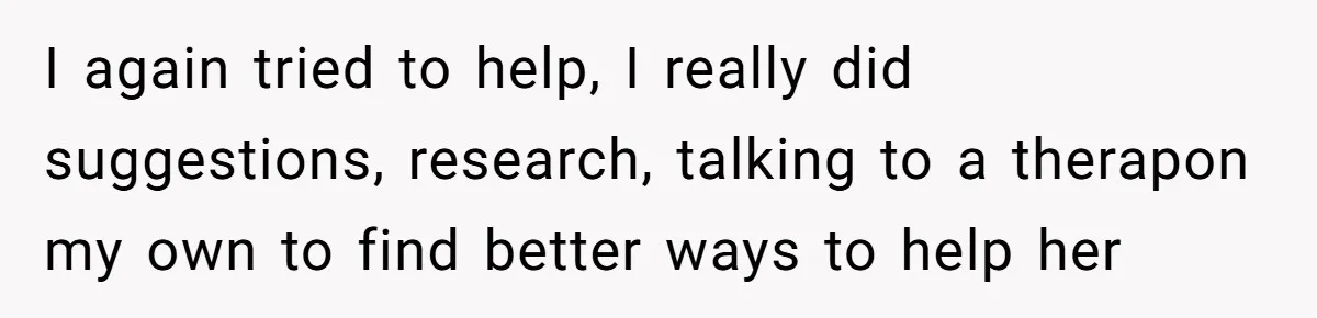 I again tried to help, I really did suggestions, research, talking to a therapon my own to find better ways to help her