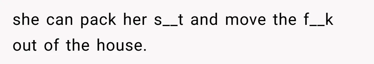 she can pack her s__t and move the f__k out of the house.