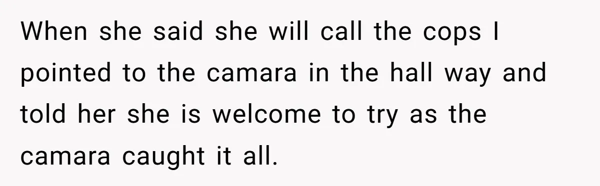 When she said she will call the cops I pointed to the camara in the hall way and told her she is welcome to try as the camara caught it...
