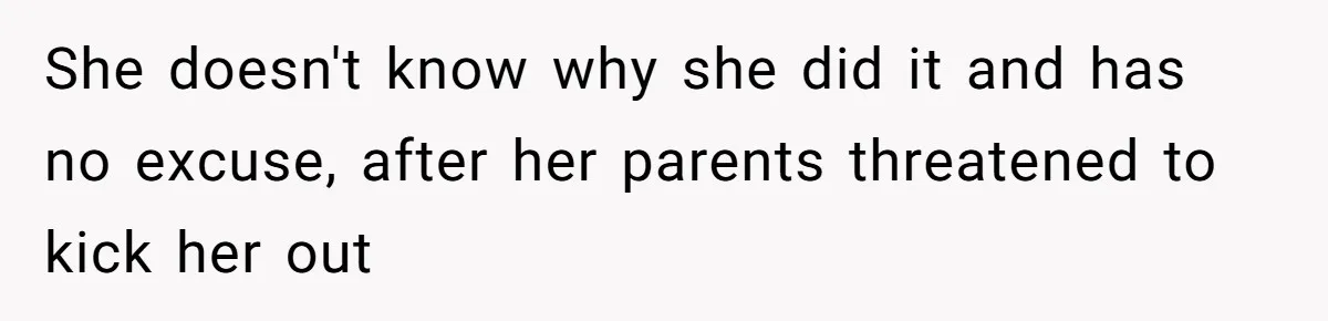 She doesn't know why she did it and has no excuse, after her parents threatened to kick her out