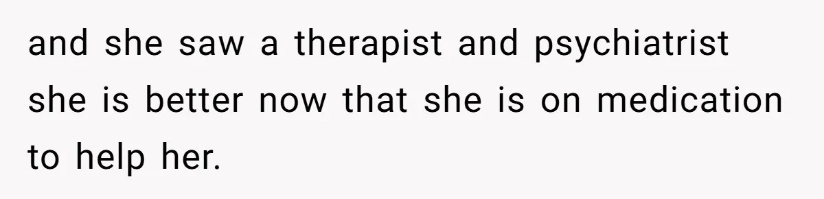 and she saw a therapist and psychiatrist she is better now that she is on medication to help her.