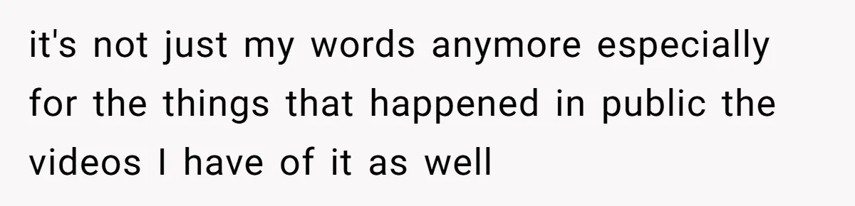it's not just my words anymore especially for the things that happened in public the videos I have of it as well