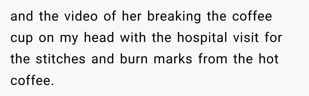 and the video of her breaking the coffee cup on my head with the hospital visit for the stitches and burn marks from the hot coffee.