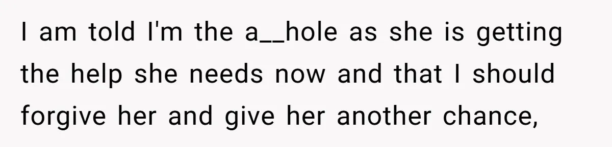 I am told I'm the a__hole as she is getting the help she needs now and that I should forgive her and give her another chance,