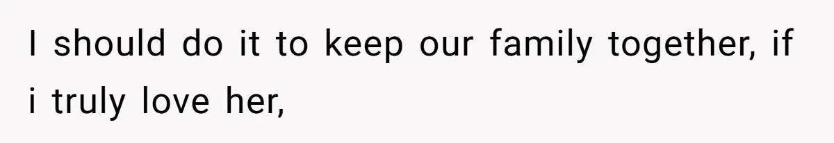 I should do it to keep our family together, if i truly love her,