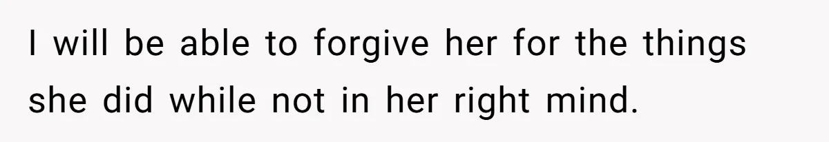 I will be able to forgive her for the things she did while not in her right mind.