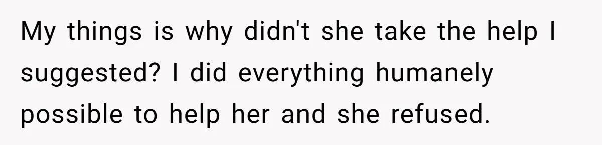 My things is why didn't she take the help I suggested? I did everything humanely possible to help her and she refused.