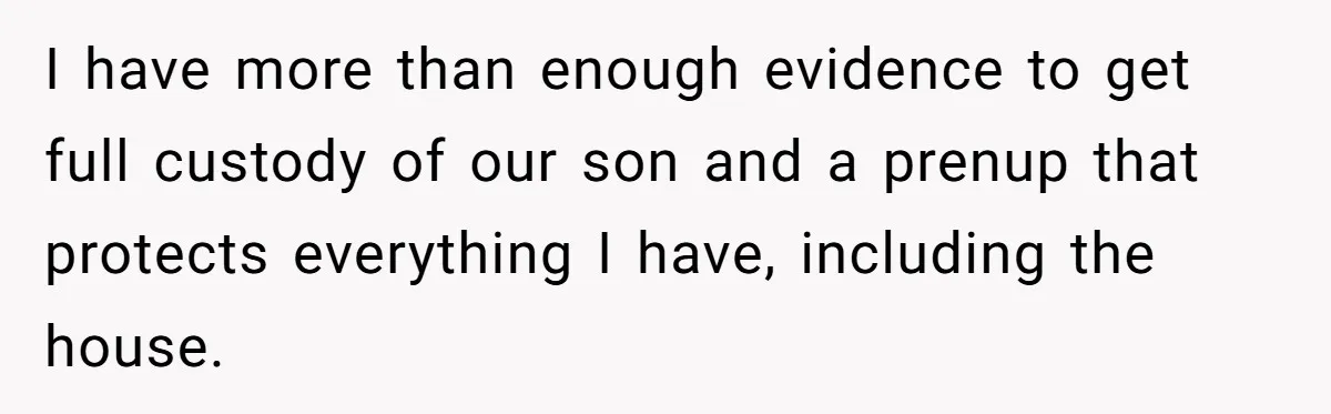 I have more than enough evidence to get full custody of our son and a prenup that protects everything I have, including the house.
