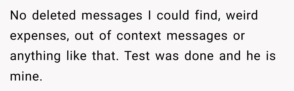 No deleted messages I could find, weird expenses, out of context messages or anything like that. Test was done and he is mine.