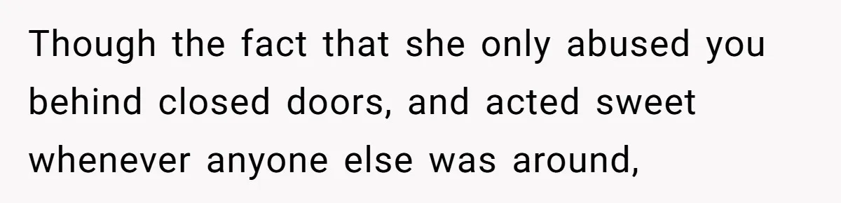 Though the fact that she only abused you behind closed doors, and acted sweet whenever anyone else was around,
