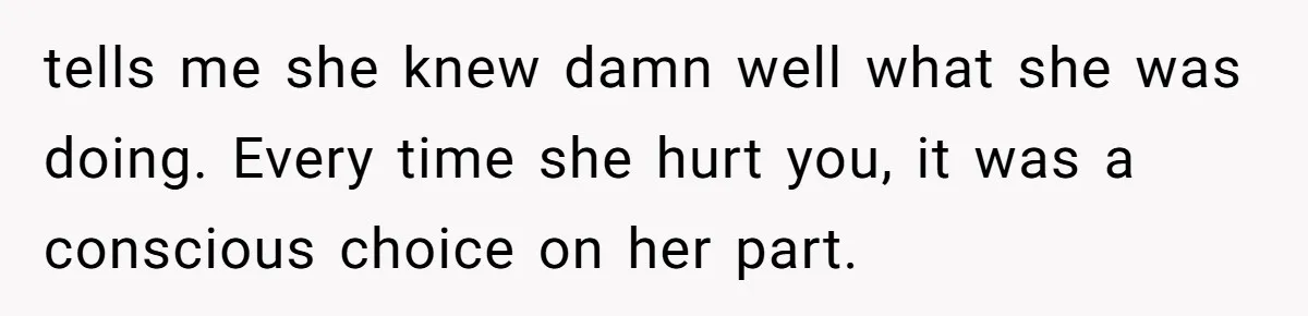 tells me she knew damn well what she was doing. Every time she hurt you, it was a conscious choice on her part.