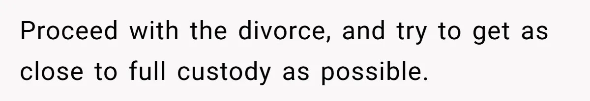 Proceed with the divorce, and try to get as close to full custody as possible.