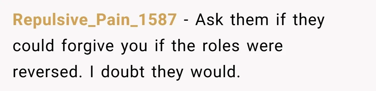 Repulsive_Pain_1587 − Ask them if they could forgive you if the roles were reversed. I doubt they would.