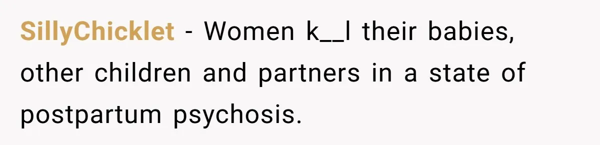 SillyChicklet − Women k__l their babies, other children and partners in a state of postpartum psychosis.
