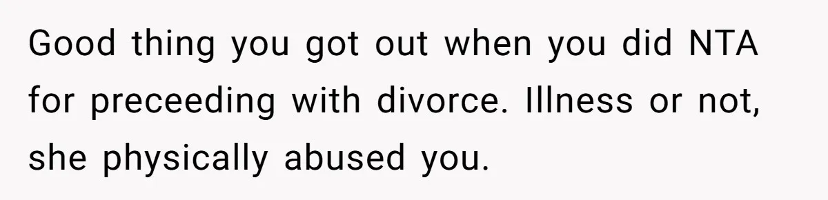 Good thing you got out when you did NTA for preceeding with divorce. Illness or not, she physically abused you.