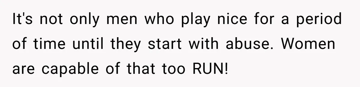 It's not only men who play nice for a period of time until they start with abuse. Women are capable of that too RUN!