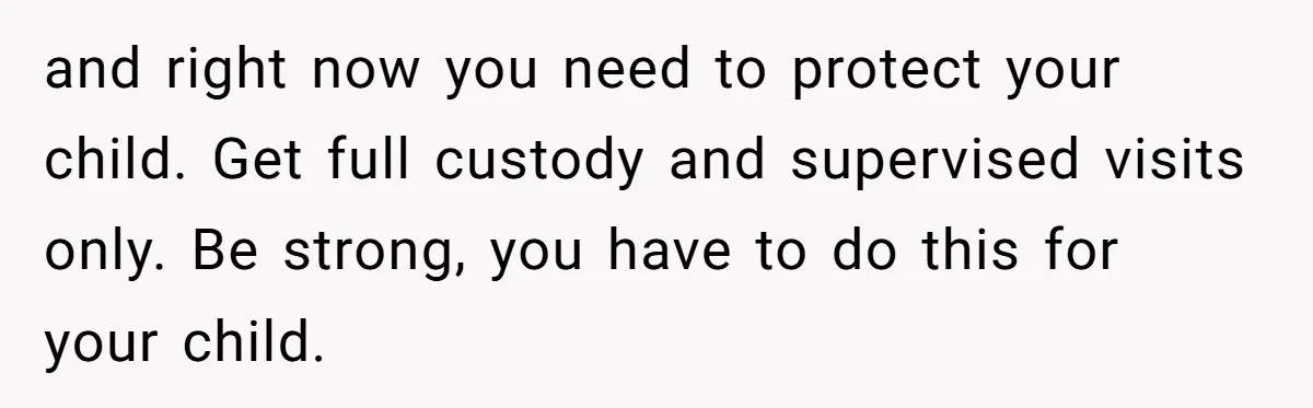and right now you need to protect your child. Get full custody and supervised visits only. Be strong, you have to do this for your child.