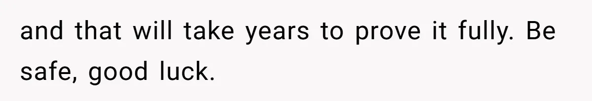 and that will take years to prove it fully. Be safe, good luck.