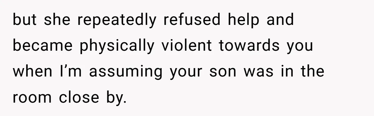 but she repeatedly refused help and became physically violent towards you when I’m assuming your son was in the room close by.