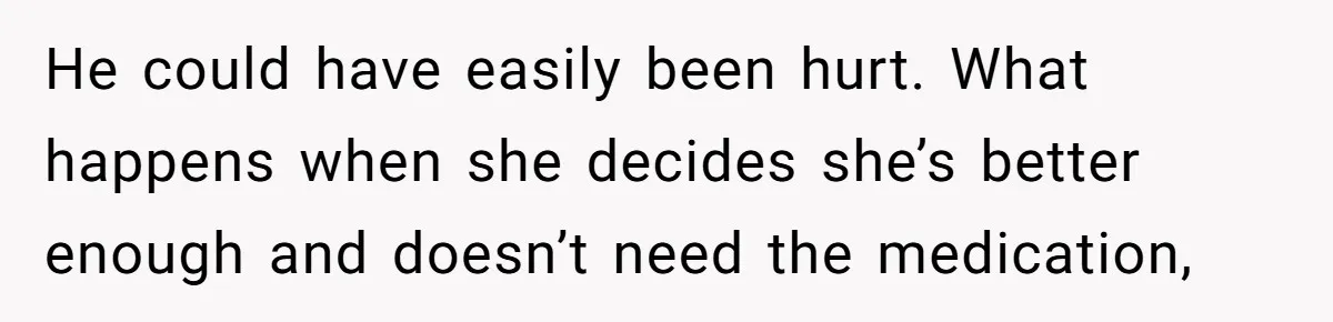 He could have easily been hurt. What happens when she decides she’s better enough and doesn’t need the medication,