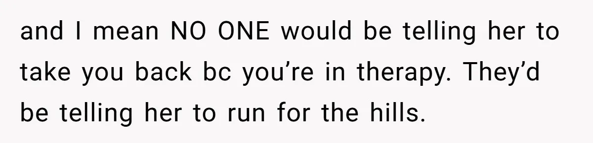 and I mean NO ONE would be telling her to take you back bc you’re in therapy. They’d be telling her to run for the hills.