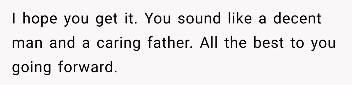 I hope you get it. You sound like a decent man and a caring father. All the best to you going forward.