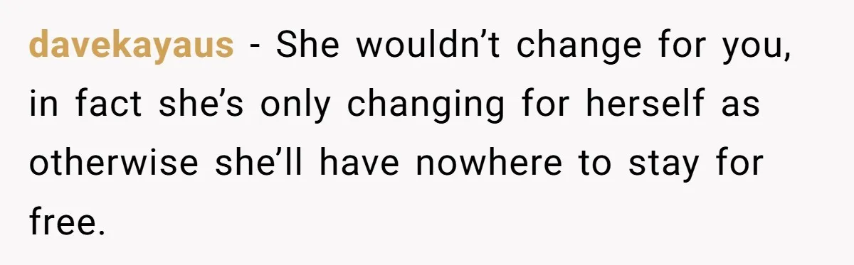 davekayaus − She wouldn’t change for you, in fact she’s only changing for herself as otherwise she’ll have nowhere to stay for free.